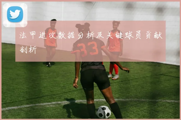 法甲进攻数据分析及关键球员贡献剖析