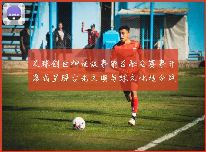 足球创世神话故事能否融合赛事开幕式呈现古老文明与球文化结合风格