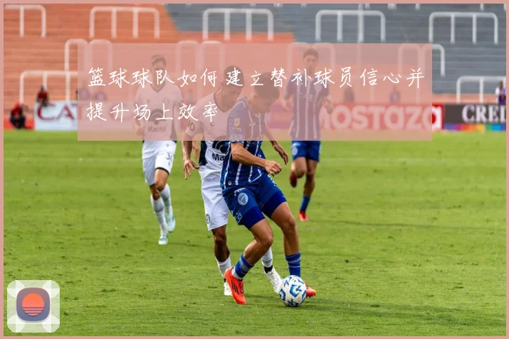 篮球球队如何建立替补球员信心并提升场上效率